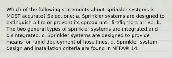 Which of the following statements about sprinkler systems is MOST accurate? Select one: a. Sprinkler systems are designed to extinguish a fire or prevent its spread until firefighters arrive. b. The two general types of sprinkler systems are integrated and disintegrated. c. Sprinkler systems are designed to provide means for rapid deployment of hose lines. d. Sprinkler system design and installation criteria are found in NFPA® 14.