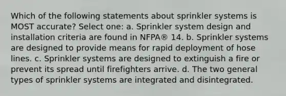 Which of the following statements about sprinkler systems is MOST accurate? Select one: a. Sprinkler system design and installation criteria are found in NFPA® 14. b. Sprinkler systems are designed to provide means for rapid deployment of hose lines. c. Sprinkler systems are designed to extinguish a fire or prevent its spread until firefighters arrive. d. The two general types of sprinkler systems are integrated and disintegrated.