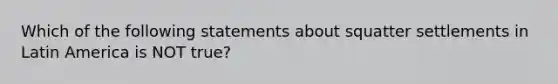 Which of the following statements about squatter settlements in Latin America is NOT true?