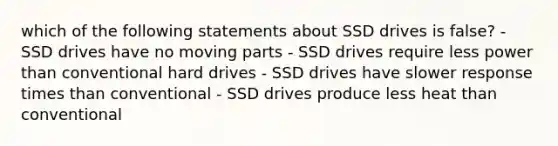 which of the following statements about SSD drives is false? - SSD drives have no moving parts - SSD drives require less power than conventional hard drives - SSD drives have slower response times than conventional - SSD drives produce less heat than conventional