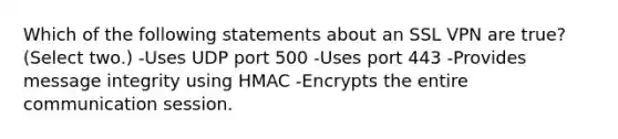 Which of the following statements about an SSL VPN are true? (Select two.) -Uses UDP port 500 -Uses port 443 -Provides message integrity using HMAC -Encrypts the entire communication session.