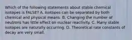 Which of the following statements about stable chemical isotopes is FALSE? A. Isotopes can be separated by both chemical and physical means. B. Changing the number of neutrons has little effect on nuclear reactivity. C. Many stable isotopes are naturally occurring. D. Theoretical rate constants of decay are very small.