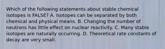 Which of the following statements about stable chemical isotopes is FALSE? A. Isotopes can be separated by both chemical and physical means. B. Changing the number of neutrons has little effect on nuclear reactivity. C. Many stable isotopes are naturally occurring. D. Theoretical rate constants of decay are very small.