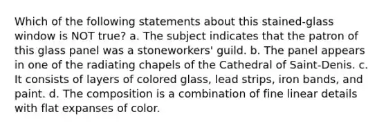 Which of the following statements about this stained-glass window is NOT true? a. The subject indicates that the patron of this glass panel was a stoneworkers' guild. b. The panel appears in one of the radiating chapels of the Cathedral of Saint-Denis. c. It consists of layers of colored glass, lead strips, iron bands, and paint. d. The composition is a combination of fine linear details with flat expanses of color.