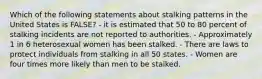 Which of the following statements about stalking patterns in the United States is FALSE? - it is estimated that 50 to 80 percent of stalking incidents are not reported to authorities. - Approximately 1 in 6 heterosexual women has been stalked. - There are laws to protect individuals from stalking in all 50 states. - Women are four times more likely than men to be stalked.