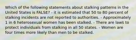 Which of the following statements about stalking patterns in the United States is FALSE? - it is estimated that 50 to 80 percent of stalking incidents are not reported to authorities. - Approximately 1 in 6 heterosexual women has been stalked. - There are laws to protect individuals from stalking in all 50 states. - Women are four times more likely than men to be stalked.