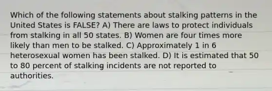 Which of the following statements about stalking patterns in the United States is FALSE? A) There are laws to protect individuals from stalking in all 50 states. B) Women are four times more likely than men to be stalked. C) Approximately 1 in 6 heterosexual women has been stalked. D) It is estimated that 50 to 80 percent of stalking incidents are not reported to authorities.