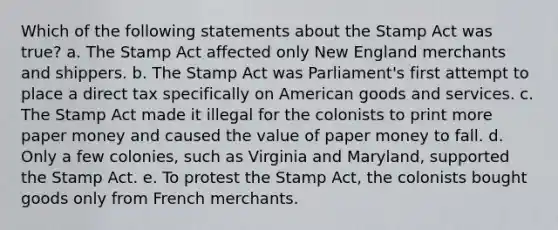 Which of the following statements about the Stamp Act was true? a. The Stamp Act affected only New England merchants and shippers. b. The Stamp Act was Parliament's first attempt to place a direct tax specifically on American goods and services. c. The Stamp Act made it illegal for the colonists to print more paper money and caused the value of paper money to fall. d. Only a few colonies, such as Virginia and Maryland, supported the Stamp Act. e. To protest the Stamp Act, the colonists bought goods only from French merchants.