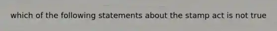 which of the following statements about the stamp act is not true