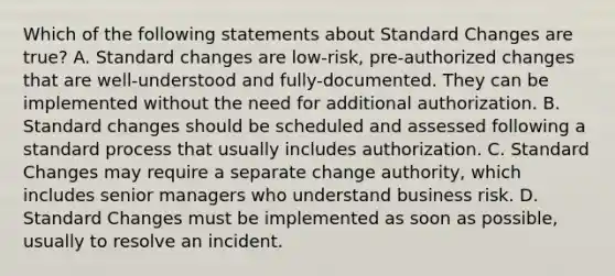 Which of the following statements about Standard Changes are true? A. Standard changes are low-risk, pre-authorized changes that are well-understood and fully-documented. They can be implemented without the need for additional authorization. B. Standard changes should be scheduled and assessed following a standard process that usually includes authorization. C. Standard Changes may require a separate change authority, which includes senior managers who understand business risk. D. Standard Changes must be implemented as soon as possible, usually to resolve an incident.