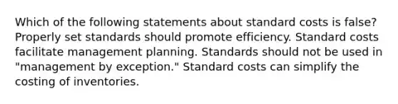 Which of the following statements about <a href='https://www.questionai.com/knowledge/k66rzHC4Lr-standard-costs' class='anchor-knowledge'>standard costs</a> is false? Properly set standards should promote efficiency. Standard costs facilitate management planning. Standards should not be used in "management by exception." Standard costs can simplify the costing of inventories.