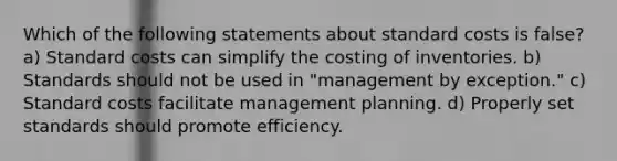 Which of the following statements about standard costs is false? a) Standard costs can simplify the costing of inventories. b) Standards should not be used in "management by exception." c) Standard costs facilitate management planning. d) Properly set standards should promote efficiency.