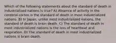 Which of the following statements about the standard of death in industrialized nations is true? A) Absence of activity in the cerebral cortex is the standard of death in most industrialized nations. B) In Japan, unlike most industrialized nations, the standard of death is brain death. C) The standard of death in most industrialized nations is the loss of heartbeat and respiration. D) The standard of death in most industrialized nations is brain death.