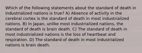 Which of the following statements about the standard of death in industrialized nations is true? A) Absence of activity in the cerebral cortex is the standard of death in most industrialized nations. B) In Japan, unlike most industrialized nations, the standard of death is brain death. C) The standard of death in most industrialized nations is the loss of heartbeat and respiration. D) The standard of death in most industrialized nations is brain death.