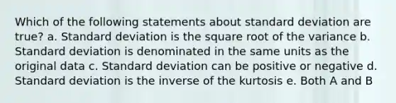 Which of the following statements about <a href='https://www.questionai.com/knowledge/kqGUr1Cldy-standard-deviation' class='anchor-knowledge'>standard deviation</a> are true? a. Standard deviation is the square root of the variance b. Standard deviation is denominated in the same units as the original data c. Standard deviation can be positive or negative d. Standard deviation is the inverse of the kurtosis e. Both A and B