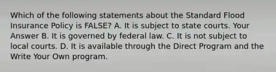 Which of the following statements about the Standard Flood Insurance Policy is FALSE? A. It is subject to state courts. Your Answer B. It is governed by federal law. C. It is not subject to local courts. D. It is available through the Direct Program and the Write Your Own program.