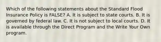 Which of the following statements about the Standard Flood Insurance Policy is FALSE? A. It is subject to state courts. B. It is governed by federal law. C. It is not subject to local courts. D. It is available through the Direct Program and the Write Your Own program.