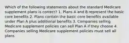 Which of the following statements about the standard Medicare supplement plans is correct? 1. Plans A and B represent the basic core benefits 2. Plans contain the basic core benefits available under Plan A plus additional benefits 3. Companies selling Medicare supplement policies can sell Plan A if they choose 4. Companies selling Medicare supplement policies must sell all plans