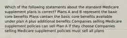 Which of the following statements about the standard Medicare supplement plans is correct? Plans A and B represent the basic core benefits Plans contain the basic core benefits available under plan A plus additional benefits Companies selling Medicare supplement policies can sell Plan A if they choose Companies selling Medicare supplement policies must sell all plans