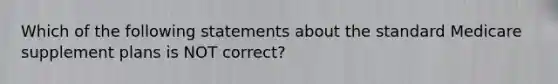 Which of the following statements about the standard Medicare supplement plans is NOT correct?