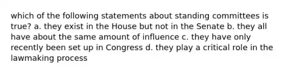 which of the following statements about standing committees is true? a. they exist in the House but not in the Senate b. they all have about the same amount of influence c. they have only recently been set up in Congress d. they play a critical role in the lawmaking process