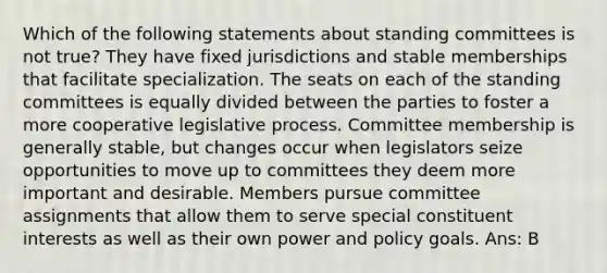 Which of the following statements about standing committees is not true? They have fixed jurisdictions and stable memberships that facilitate specialization. The seats on each of the standing committees is equally divided between the parties to foster a more cooperative legislative process. Committee membership is generally stable, but changes occur when legislators seize opportunities to move up to committees they deem more important and desirable. Members pursue committee assignments that allow them to serve special constituent interests as well as their own power and policy goals. Ans: B