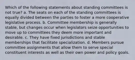 Which of the following statements about standing committees is not true? a. The seats on each of the standing committees is equally divided between the parties to foster a more cooperative legislative process. b. Committee membership is generally stable, but changes occur when legislators seize opportunities to move up to committees they deem more important and desirable. c. They have fixed jurisdictions and stable memberships that facilitate specialization. d. Members pursue committee assignments that allow them to serve special constituent interests as well as their own power and policy goals.