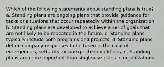 Which of the following statements about standing plans is true? a. Standing plans are ongoing plans that provide guidance for tasks or situations that occur repeatedly within the organization. b. Standing plans are developed to achieve a set of goals that are not likely to be repeated in the future. c. Standing plans typically include both programs and projects. d. Standing plans define company responses to be taken in the case of emergencies, setbacks, or unexpected conditions. e. Standing plans are more important than single-use plans in organizations.