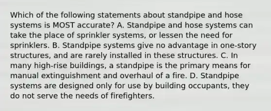 Which of the following statements about standpipe and hose systems is MOST accurate? A. Standpipe and hose systems can take the place of sprinkler systems, or lessen the need for sprinklers. B. Standpipe systems give no advantage in one-story structures, and are rarely installed in these structures. C. In many high-rise buildings, a standpipe is the primary means for manual extinguishment and overhaul of a fire. D. Standpipe systems are designed only for use by building occupants, they do not serve the needs of firefighters.