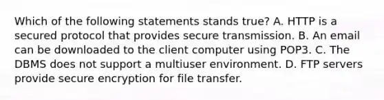 Which of the following statements stands true? A. HTTP is a secured protocol that provides secure transmission. B. An email can be downloaded to the client computer using POP3. C. The DBMS does not support a multiuser environment. D. FTP servers provide secure encryption for file transfer.