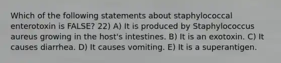 Which of the following statements about staphylococcal enterotoxin is FALSE? 22) A) It is produced by Staphylococcus aureus growing in the host's intestines. B) It is an exotoxin. C) It causes diarrhea. D) It causes vomiting. E) It is a superantigen.