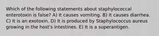 Which of the following statements about staphylococcal enterotoxin is false? A) It causes vomiting. B) It causes diarrhea. C) It is an exotoxin. D) It is produced by Staphylococcus aureus growing in the host's intestines. E) It is a superantigen.