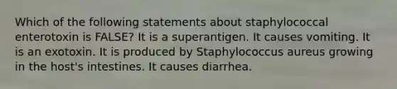 Which of the following statements about staphylococcal enterotoxin is FALSE? It is a superantigen. It causes vomiting. It is an exotoxin. It is produced by Staphylococcus aureus growing in the host's intestines. It causes diarrhea.