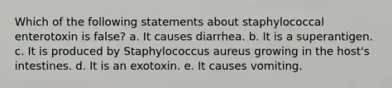 Which of the following statements about staphylococcal enterotoxin is false? a. It causes diarrhea. b. It is a superantigen. c. It is produced by Staphylococcus aureus growing in the host's intestines. d. It is an exotoxin. e. It causes vomiting.