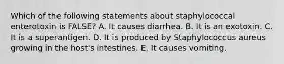 Which of the following statements about staphylococcal enterotoxin is FALSE? A. It causes diarrhea. B. It is an exotoxin. C. It is a superantigen. D. It is produced by Staphylococcus aureus growing in the host's intestines. E. It causes vomiting.