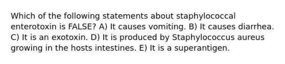 Which of the following statements about staphylococcal enterotoxin is FALSE? A) It causes vomiting. B) It causes diarrhea. C) It is an exotoxin. D) It is produced by Staphylococcus aureus growing in the hosts intestines. E) It is a superantigen.