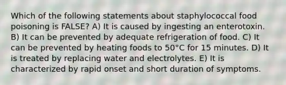 Which of the following statements about staphylococcal food poisoning is FALSE? A) It is caused by ingesting an enterotoxin. B) It can be prevented by adequate refrigeration of food. C) It can be prevented by heating foods to 50°C for 15 minutes. D) It is treated by replacing water and electrolytes. E) It is characterized by rapid onset and short duration of symptoms.