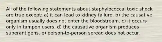 All of the following statements about staphylococcal toxic shock are true except: a) it can lead to kidney failure. b) the causative organism usually does not enter the bloodstream. c) it occurs only in tampon users. d) the causative organism produces superantigens. e) person-to-person spread does not occur.