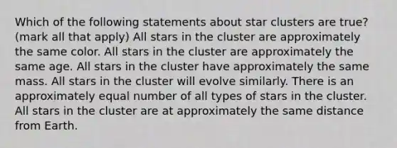 Which of the following statements about star clusters are true? (mark all that apply) All stars in the cluster are approximately the same color. All stars in the cluster are approximately the same age. All stars in the cluster have approximately the same mass. All stars in the cluster will evolve similarly. There is an approximately equal number of all types of stars in the cluster. All stars in the cluster are at approximately the same distance from Earth.