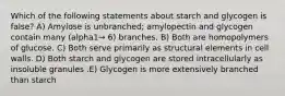 Which of the following statements about starch and glycogen is false? A) Amylose is unbranched; amylopectin and glycogen contain many (alpha1→ 6) branches. B) Both are homopolymers of glucose. C) Both serve primarily as structural elements in cell walls. D) Both starch and glycogen are stored intracellularly as insoluble granules .E) Glycogen is more extensively branched than starch