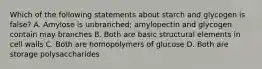 Which of the following statements about starch and glycogen is false? A. Amylose is unbranched; amylopectin and glycogen contain may branches B. Both are basic structural elements in cell walls C. Both are homopolymers of glucose D. Both are storage polysaccharides