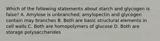 Which of the following statements about starch and glycogen is false? A. Amylose is unbranched; amylopectin and glycogen contain may branches B. Both are basic structural elements in cell walls C. Both are homopolymers of glucose D. Both are storage polysaccharides