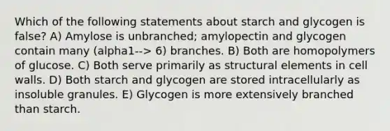 Which of the following statements about starch and glycogen is false? A) Amylose is unbranched; amylopectin and glycogen contain many (alpha1--> 6) branches. B) Both are homopolymers of glucose. C) Both serve primarily as structural elements in cell walls. D) Both starch and glycogen are stored intracellularly as insoluble granules. E) Glycogen is more extensively branched than starch.