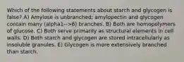 Which of the following statements about starch and glycogen is false? A) Amylose is unbranched; amylopectin and glycogen contain many (alpha1-->6) branches. B) Both are homopolymers of glucose. C) Both serve primarily as structural elements in cell walls. D) Both starch and glycogen are stored intracellularly as insoluble granules. E) Glycogen is more extensively branched than starch.