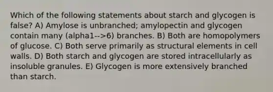 Which of the following statements about starch and glycogen is false? A) Amylose is unbranched; amylopectin and glycogen contain many (alpha1-->6) branches. B) Both are homopolymers of glucose. C) Both serve primarily as structural elements in cell walls. D) Both starch and glycogen are stored intracellularly as insoluble granules. E) Glycogen is more extensively branched than starch.