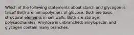 Which of the following statements about starch and glycogen is false? Both are homopolymers of glucose. Both are basic structural elements in cell walls. Both are storage polysaccharides. Amylose is unbranched; amylopectin and glycogen contain many branches.