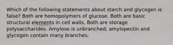 Which of the following statements about starch and glycogen is false? Both are homopolymers of glucose. Both are basic structural elements in cell walls. Both are storage polysaccharides. Amylose is unbranched; amylopectin and glycogen contain many branches.