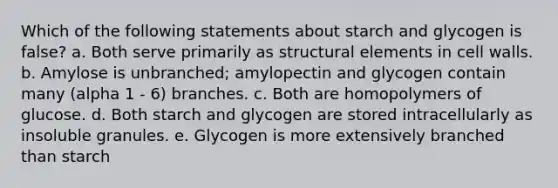 Which of the following statements about starch and glycogen is false? a. Both serve primarily as structural elements in cell walls. b. Amylose is unbranched; amylopectin and glycogen contain many (alpha 1 - 6) branches. c. Both are homopolymers of glucose. d. Both starch and glycogen are stored intracellularly as insoluble granules. e. Glycogen is more extensively branched than starch