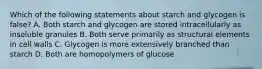 Which of the following statements about starch and glycogen is false? A. Both starch and glycogen are stored intracellularly as insoluble granules B. Both serve primarily as structural elements in cell walls C. Glycogen is more extensively branched than starch D. Both are homopolymers of glucose