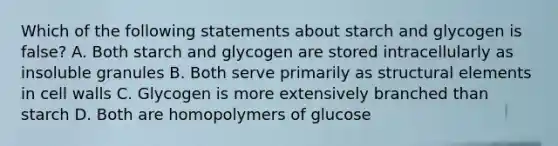 Which of the following statements about starch and glycogen is false? A. Both starch and glycogen are stored intracellularly as insoluble granules B. Both serve primarily as structural elements in cell walls C. Glycogen is more extensively branched than starch D. Both are homopolymers of glucose